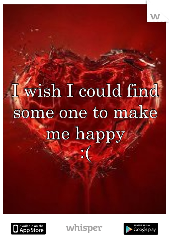 I wish I could find some one to make me happy
:(