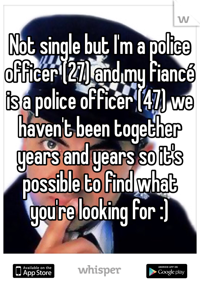 Not single but I'm a police officer (27) and my fiancé is a police officer (47) we haven't been together years and years so it's possible to find what you're looking for :)