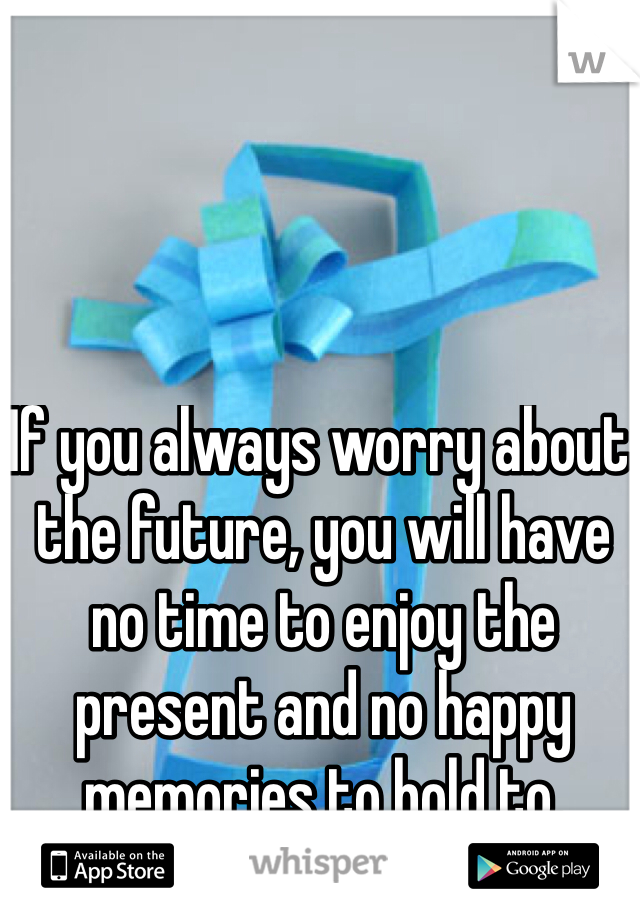 If you always worry about the future, you will have no time to enjoy the present and no happy memories to hold to.