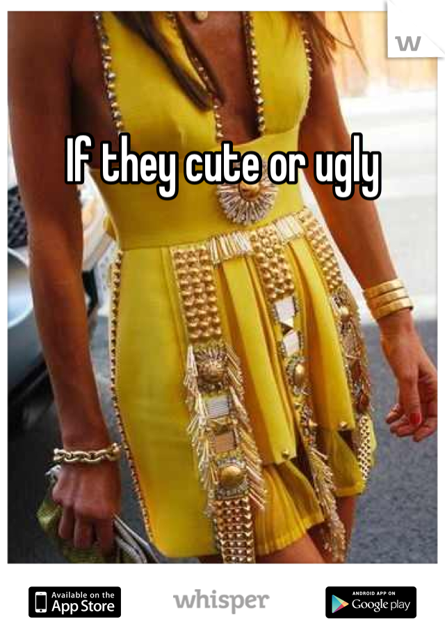 If they cute or ugly