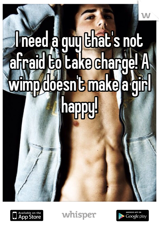 I need a guy that's not afraid to take charge! A wimp doesn't make a girl happy!
