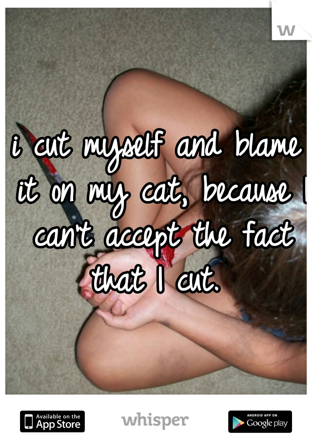 i cut myself and blame it on my cat, because I can't accept the fact that I cut. 
