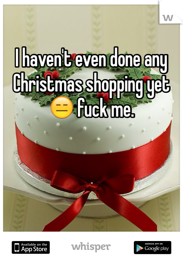 I haven't even done any Christmas shopping yet 😑 fuck me. 