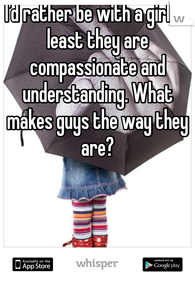 I'd rather be with a girl at least they are compassionate and understanding. What makes guys the way they are? 