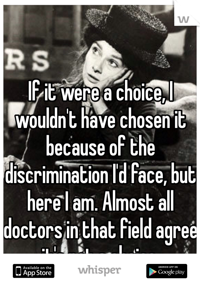 If it were a choice, I wouldn't have chosen it because of the discrimination I'd face, but here I am. Almost all doctors in that field agree it's not a choice.