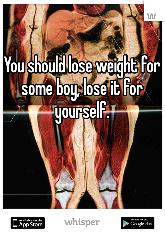 You should lose weight for some boy, lose it for yourself.