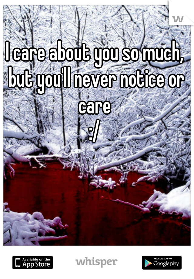 I care about you so much, but you'll never notice or care 
:/