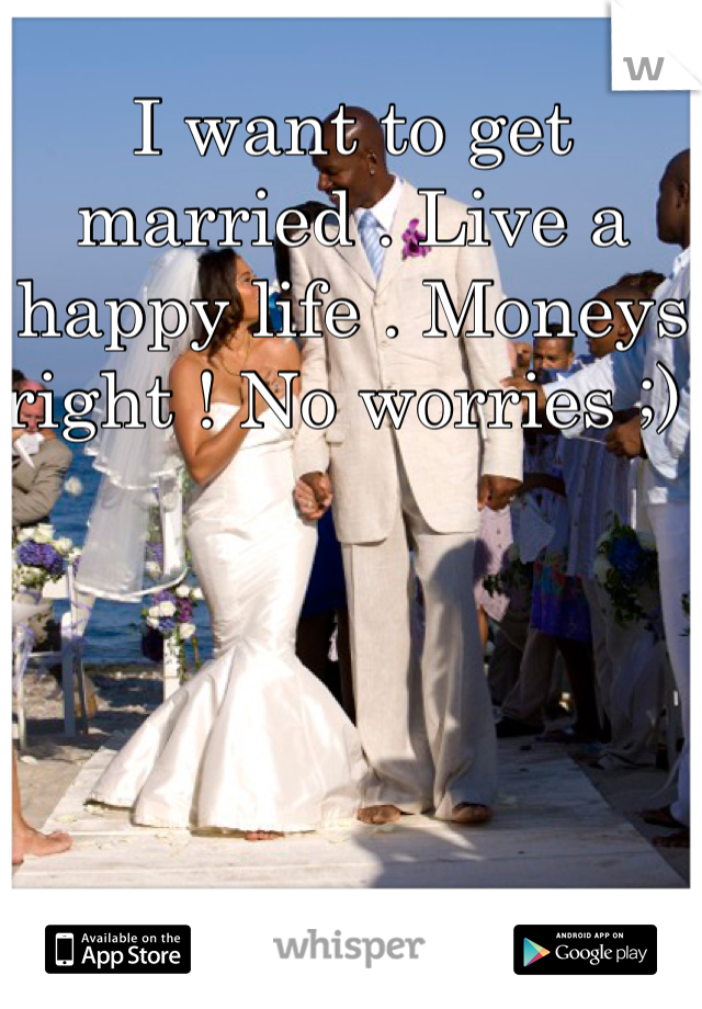 I want to get married . Live a happy life . Moneys right ! No worries ;) 