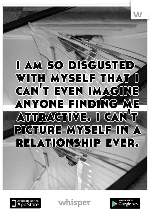 i am so disgusted with myself that i can't even imagine anyone finding me attractive. i can't picture myself in a relationship ever.