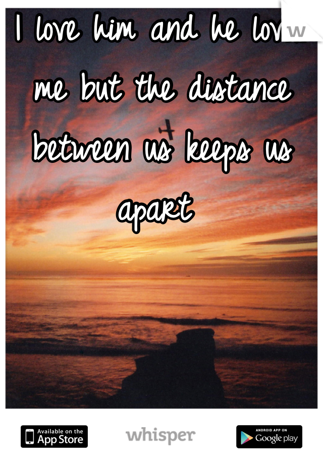 I love him and he loves me but the distance between us keeps us apart 