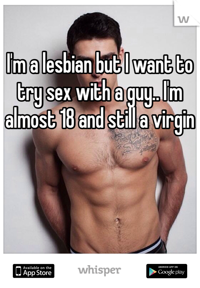 I'm a lesbian but I want to try sex with a guy.. I'm almost 18 and still a virgin 