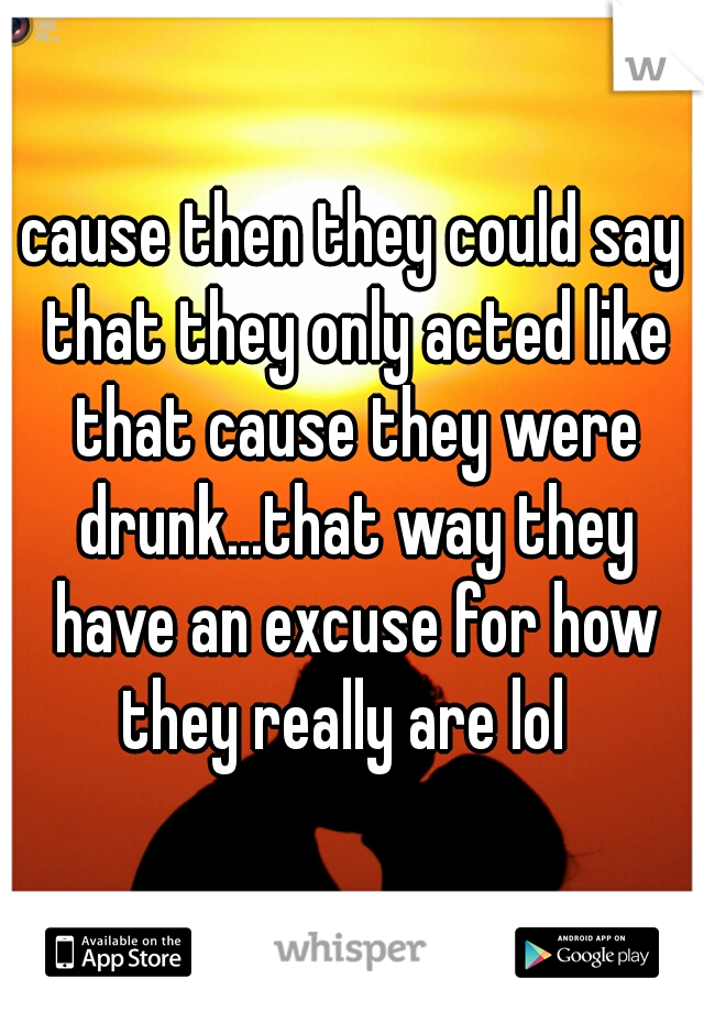 cause then they could say that they only acted like that cause they were drunk...that way they have an excuse for how they really are lol  