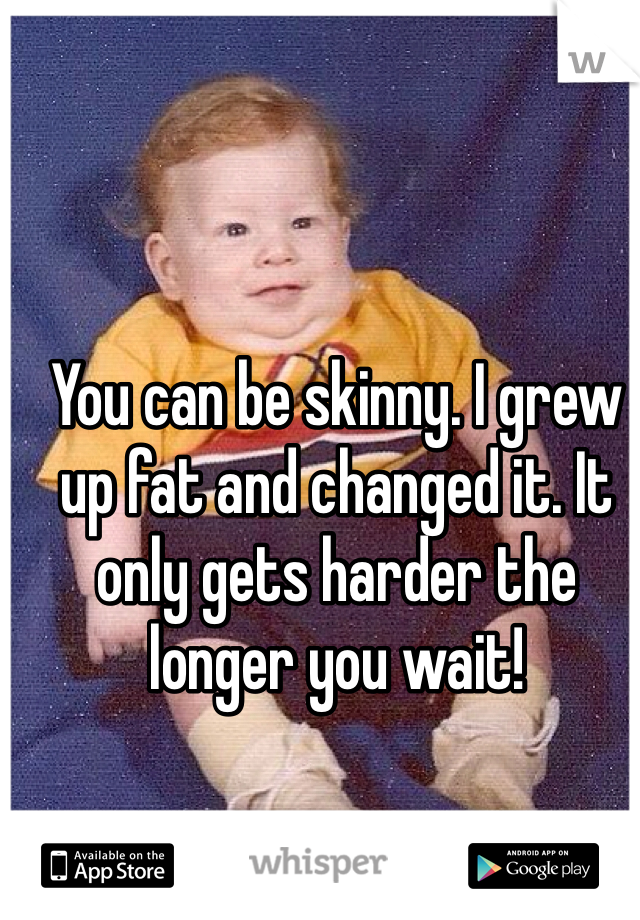 You can be skinny. I grew up fat and changed it. It only gets harder the longer you wait!