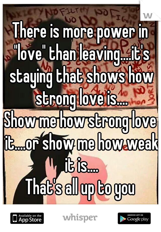 There is more power in "love" than leaving....it's staying that shows how strong love is....
Show me how strong love it....or show me how weak it is....
That's all up to you