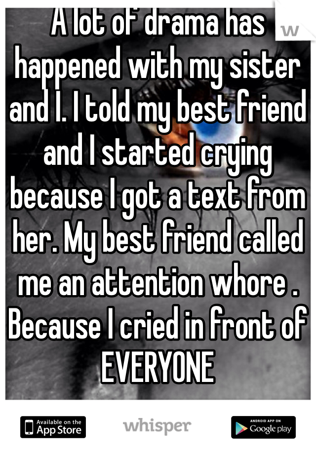 A lot of drama has happened with my sister and I. I told my best friend and I started crying because I got a text from her. My best friend called me an attention whore . Because I cried in front of EVERYONE