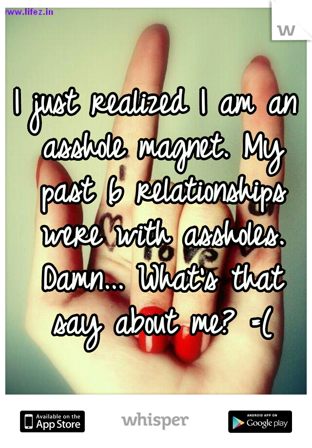 I just realized I am an asshole magnet. My past 6 relationships were with assholes. Damn... What's that say about me? =(