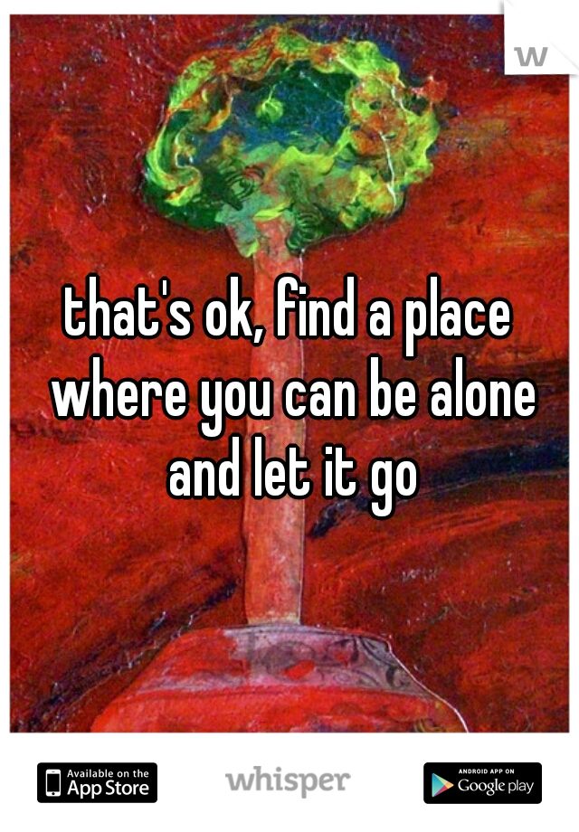 that's ok, find a place where you can be alone and let it go