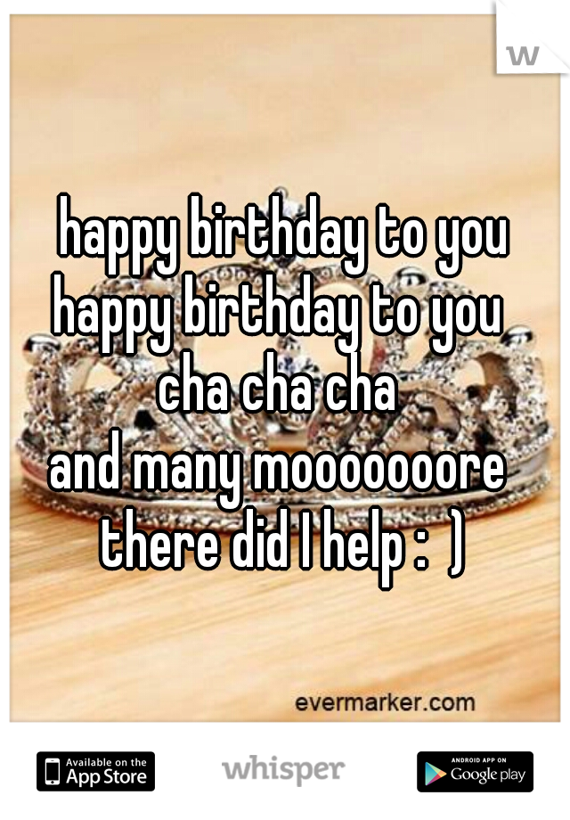 happy birthday to you
happy birthday to you 
cha cha cha 
and many mooooooore 

there did I help :  )