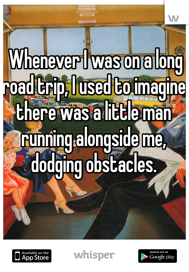  Whenever I was on a long road trip, I used to imagine there was a little man running alongside me, dodging obstacles.