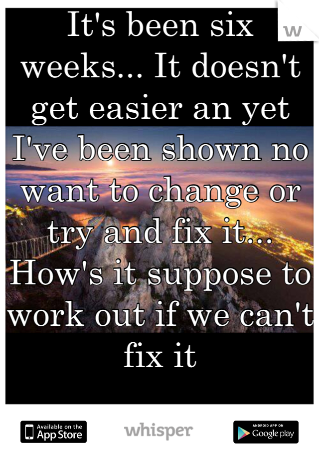 It's been six weeks... It doesn't get easier an yet I've been shown no want to change or try and fix it... How's it suppose to work out if we can't fix it