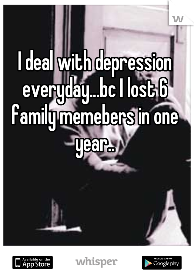 I deal with depression everyday...bc I lost 6 family memebers in one year..