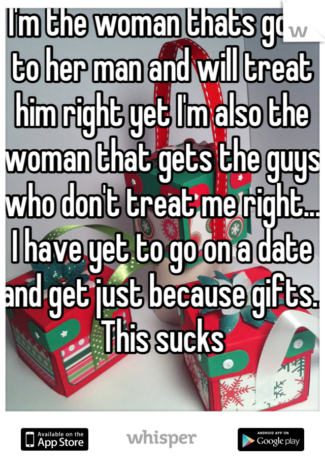 I'm the woman thats good to her man and will treat him right yet I'm also the woman that gets the guys who don't treat me right... I have yet to go on a date and get just because gifts.. This sucks