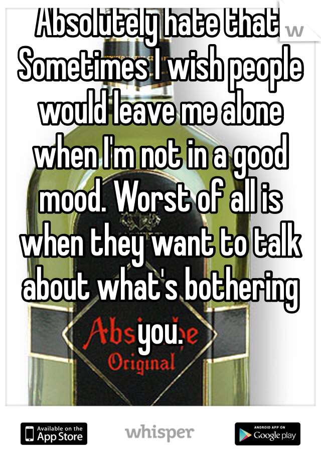 Absolutely hate that! Sometimes I wish people would leave me alone when I'm not in a good mood. Worst of all is when they want to talk about what's bothering you. 