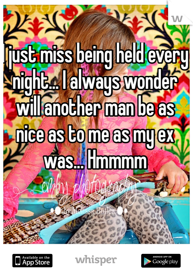 I just miss being held every night... I always wonder will another man be as nice as to me as my ex was... Hmmmm