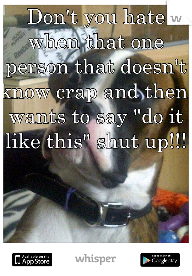 Don't you hate when that one person that doesn't know crap and then wants to say "do it like this" shut up!!!