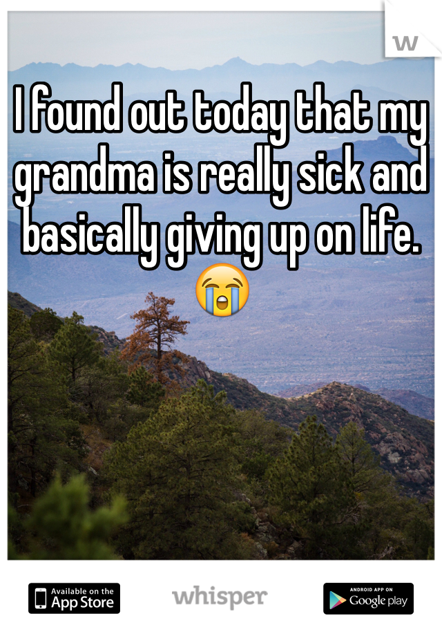I found out today that my grandma is really sick and basically giving up on life.  😭