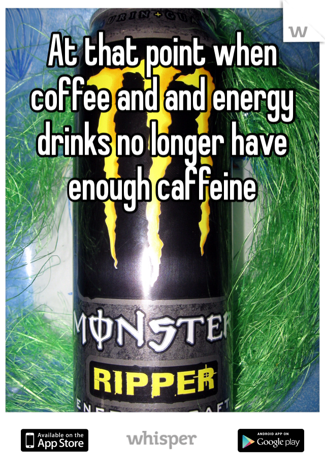 At that point when coffee and and energy drinks no longer have enough caffeine