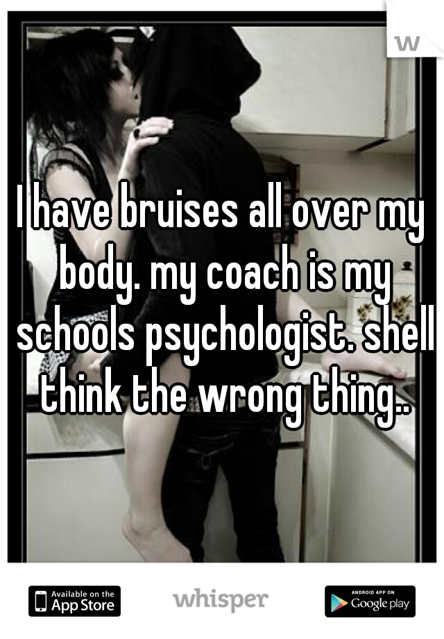 I have bruises all over my body. my coach is my schools psychologist. shell think the wrong thing..