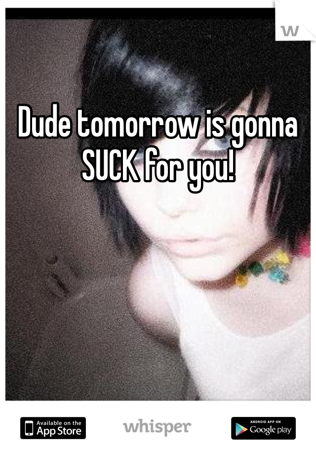 Dude tomorrow is gonna SUCK for you!