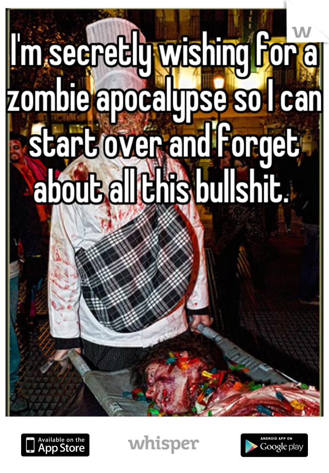 I'm secretly wishing for a zombie apocalypse so I can start over and forget about all this bullshit. 