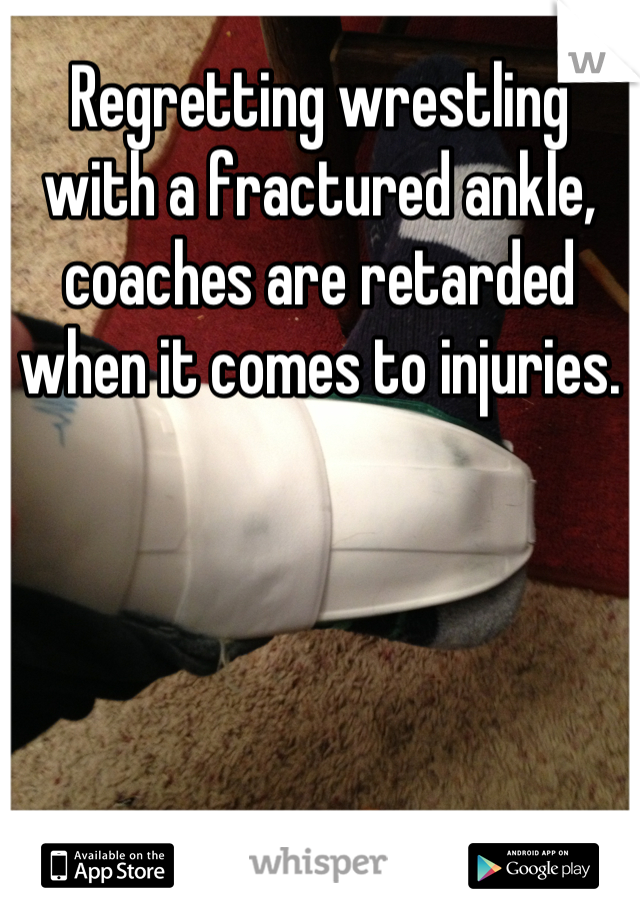 Regretting wrestling with a fractured ankle, coaches are retarded when it comes to injuries.