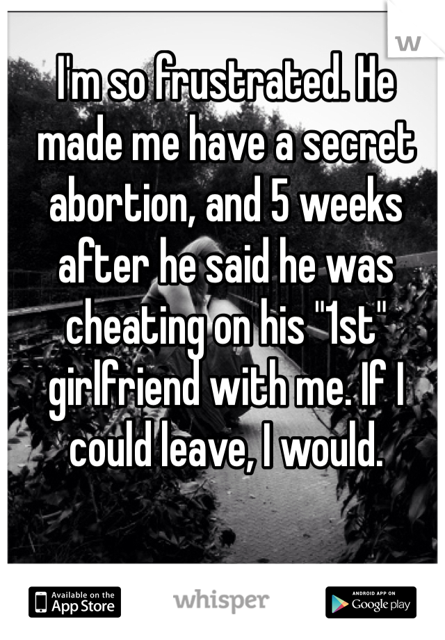 I'm so frustrated. He made me have a secret abortion, and 5 weeks after he said he was cheating on his "1st" girlfriend with me. If I could leave, I would. 