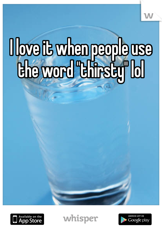 I love it when people use the word "thirsty" lol