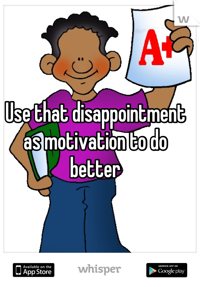 Use that disappointment as motivation to do better