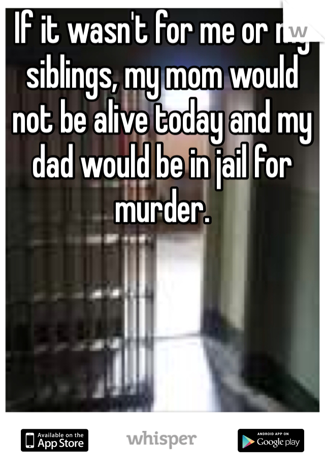 If it wasn't for me or my siblings, my mom would not be alive today and my dad would be in jail for murder.