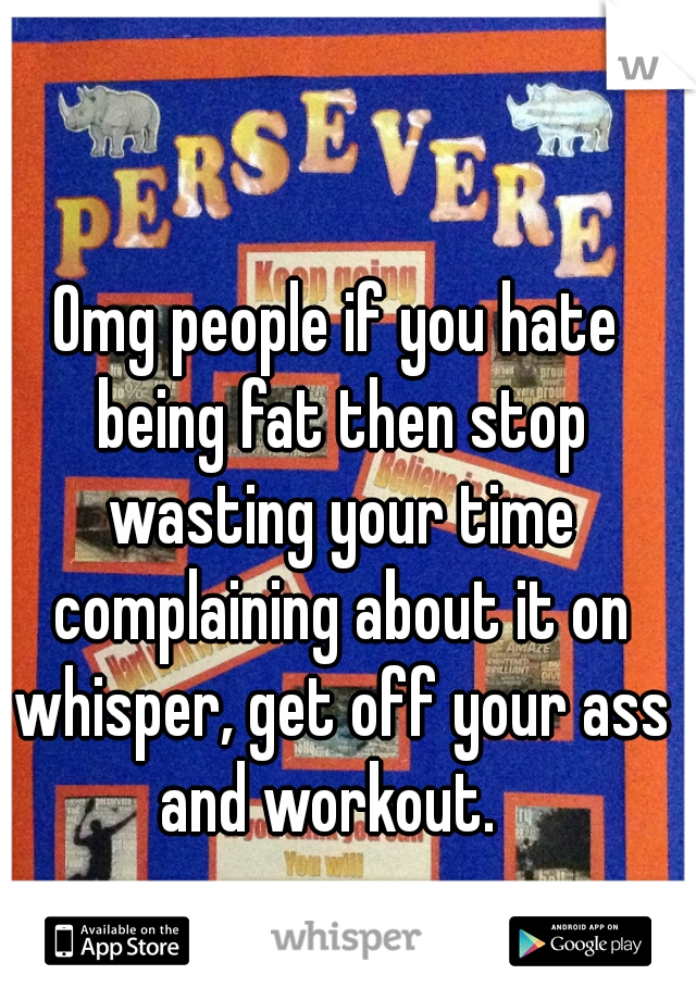Omg people if you hate being fat then stop wasting your time complaining about it on whisper, get off your ass and workout.  