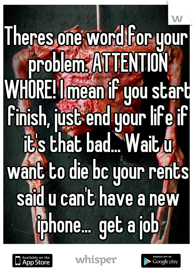Theres one word for your problem. ATTENTION WHORE! I mean if you start finish, just end your life if it's that bad... Wait u want to die bc your rents said u can't have a new iphone...  get a job