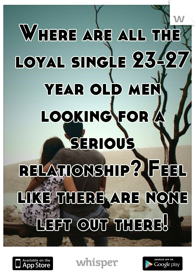 Where are all the loyal single 23-27 year old men looking for a serious relationship? Feel like there are none left out there!