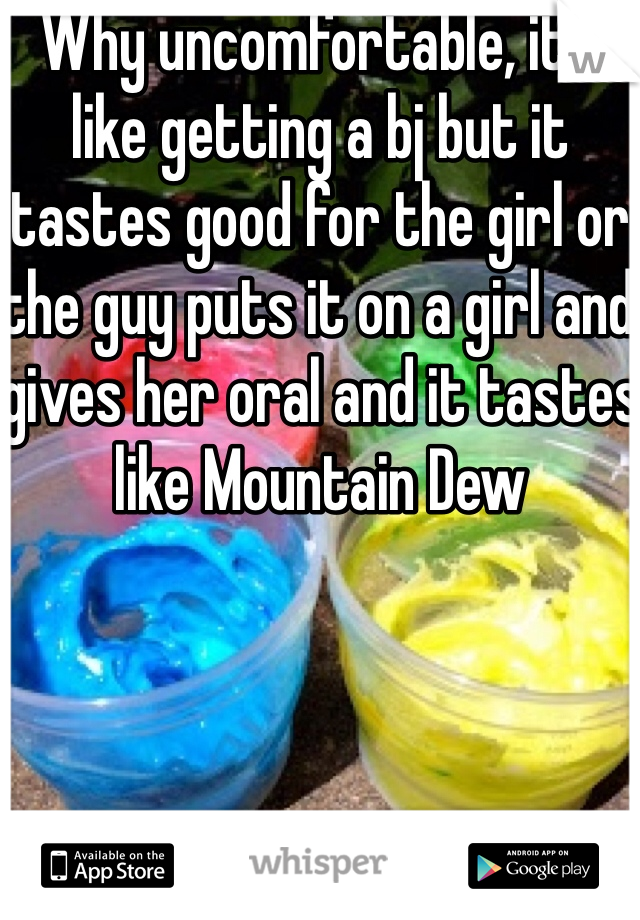 Why uncomfortable, it's like getting a bj but it tastes good for the girl or the guy puts it on a girl and gives her oral and it tastes like Mountain Dew 