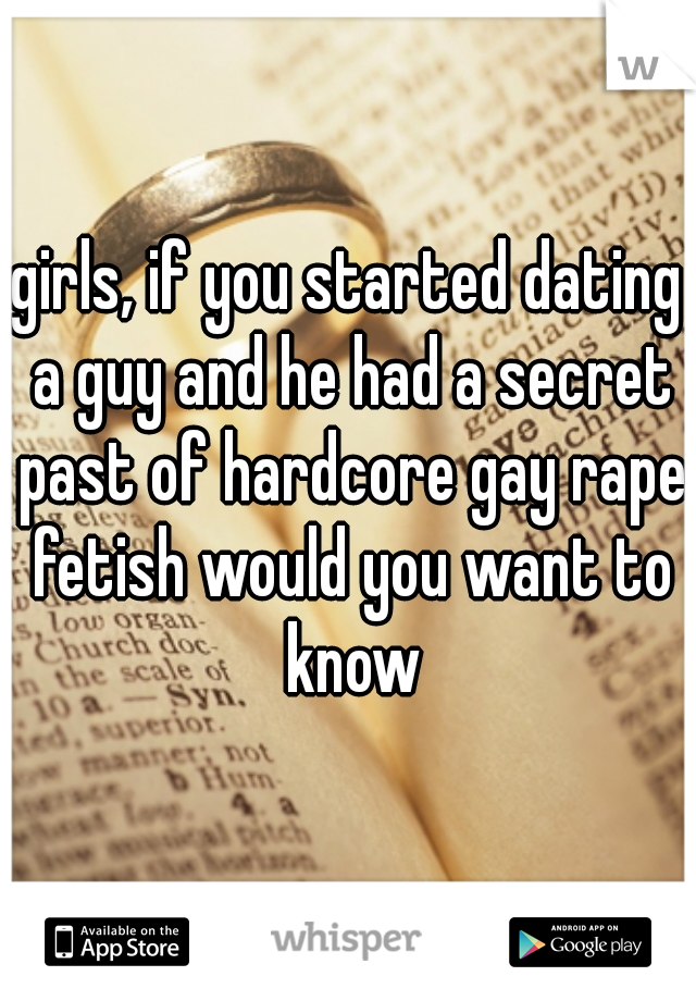 girls, if you started dating a guy and he had a secret past of hardcore gay rape fetish would you want to know