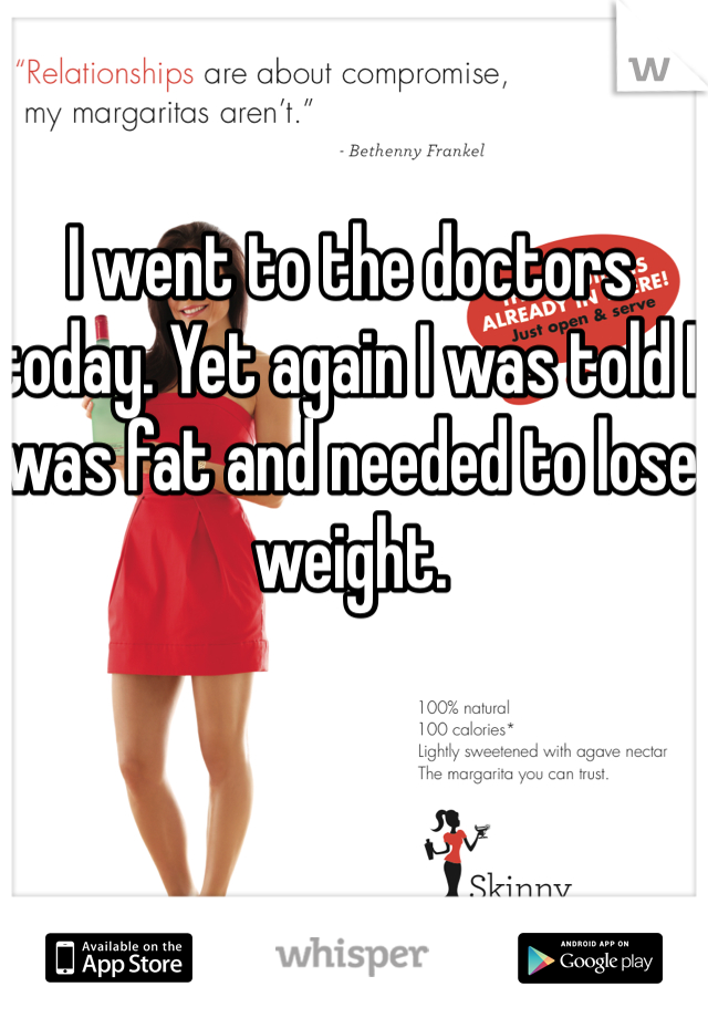I went to the doctors today. Yet again I was told I was fat and needed to lose weight. 