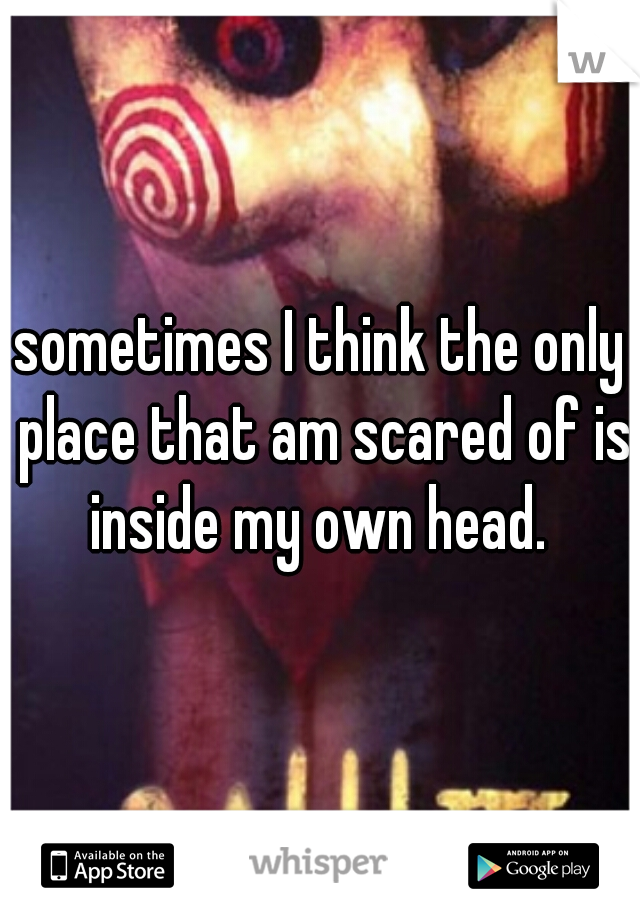 sometimes I think the only place that am scared of is inside my own head. 
