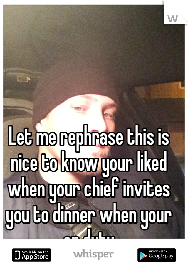 Let me rephrase this is nice to know your liked when your chief invites you to dinner when your on duty