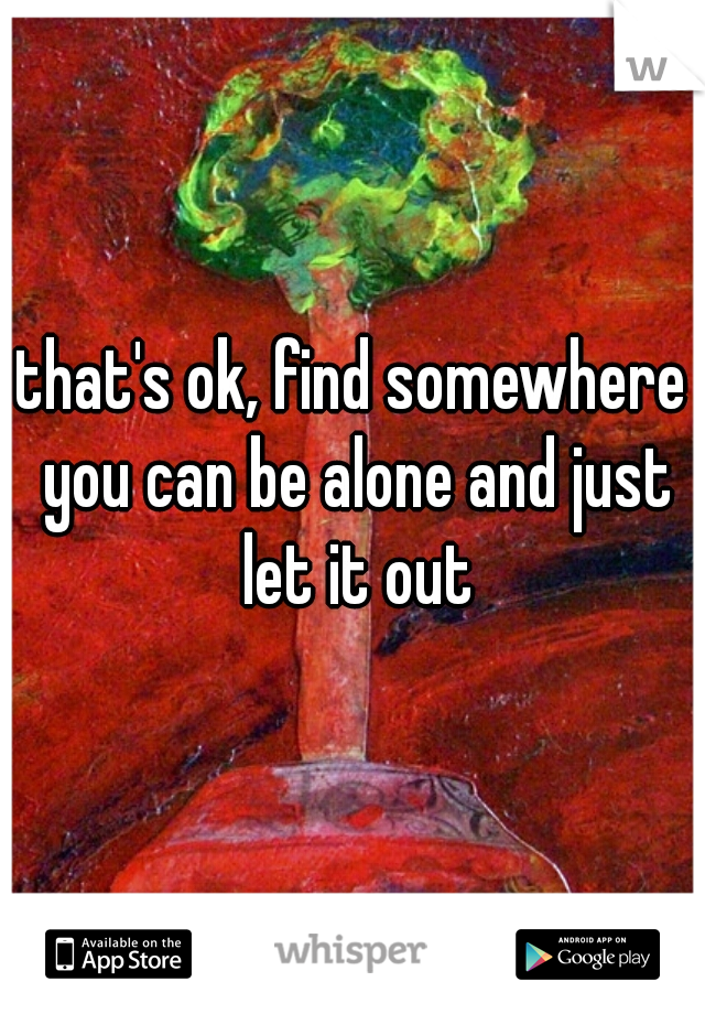 that's ok, find somewhere you can be alone and just let it out
