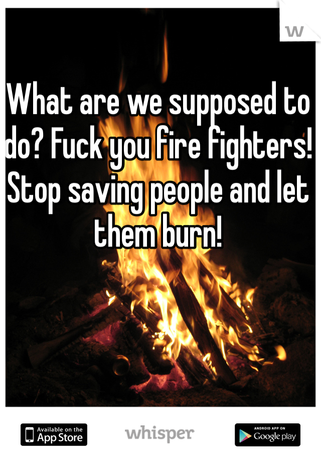 What are we supposed to do? Fuck you fire fighters! Stop saving people and let them burn!