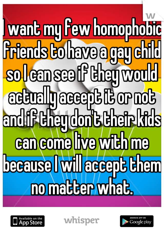 I want my few homophobic friends to have a gay child so I can see if they would actually accept it or not and if they don't their kids can come live with me because I will accept them no matter what.